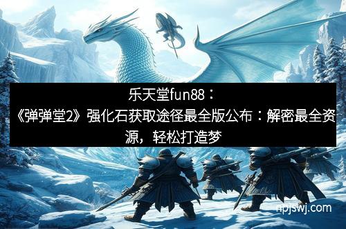 乐天堂fun88：《弹弹堂2》强化石获取途径最全版公布：解密最全资源，轻松打造梦幻装备！