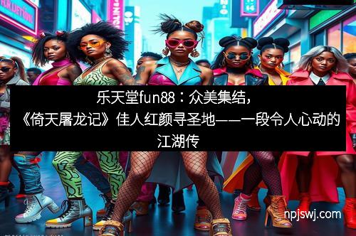 乐天堂fun88：众美集结，《倚天屠龙记》佳人红颜寻圣地——一段令人心动的江湖传奇