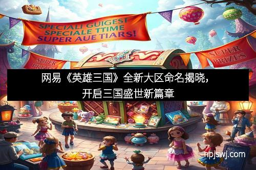 网易《英雄三国》全新大区命名揭晓，开启三国盛世新篇章